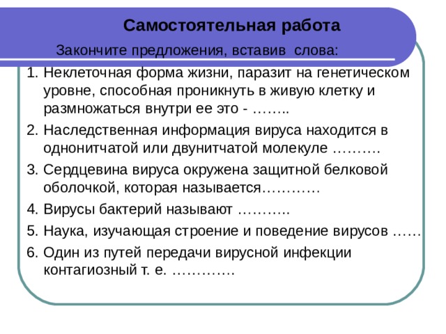 Самостоятельная работа  Закончите предложения, вставив слова: 1. Неклеточная форма жизни, паразит на генетическом уровне, способная проникнуть в живую клетку и размножаться внутри ее это - …….. 2. Наследственная информация вируса находится в однонитчатой или двунитчатой молекуле ………. 3. Сердцевина вируса окружена защитной белковой оболочкой, которая называется………… 4. Вирусы бактерий называют ……….. 5. Наука, изучающая строение и поведение вирусов …… 6. Один из путей передачи вирусной инфекции контагиозный т. е. ………….