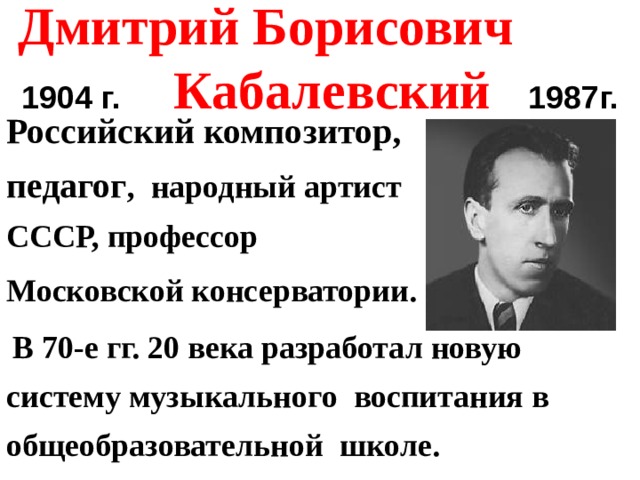 Дмитрий Борисович  1904 г.  Кабалевский  1987г. Российский композитор, педагог , народный артист СССР, профессор Московской консерватории.   В 70-е гг. 20 века разработал новую систему музыкального воспитания в общеобразовательной школе.