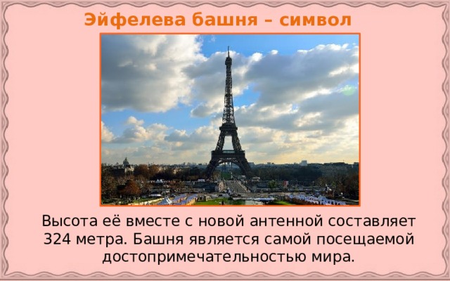 Эйфелева башня – символ Парижа.   Высота её вместе с новой антенной составляет 324 метра. Башня является самой посещаемой достопримечательностью мира.