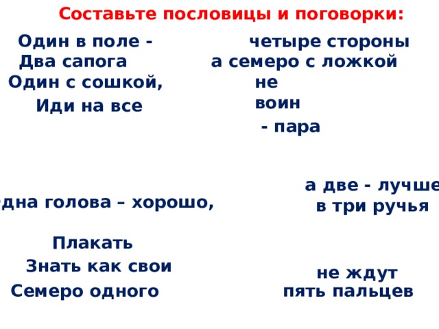 Составьте пословицы и поговорки: четыре стороны Один в поле - а семеро с ложкой Два сапога не воин Один с сошкой, Иди на все  - пара а две - лучше Одна голова – хорошо, в три ручья Плакать  Знать как свои   не ждут  пять пальцев Семеро одного