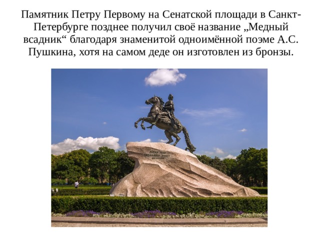 Памятник Петру Первому на Сенатской площади в Санкт-Петербурге позднее получил своё название „Медный всадник“ благодаря знаменитой одноимённой поэме А.С. Пушкина, хотя на самом деде он изготовлен из бронзы.