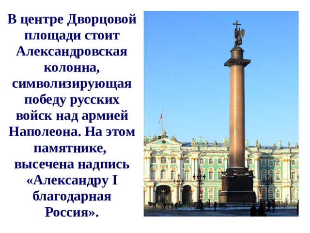 В центре Дворцовой площади стоит Александровская колонна, символизирующая победу русских войск над армией Наполеона. На этом памятнике, высечена надпись «Александру I благодарная Россия».