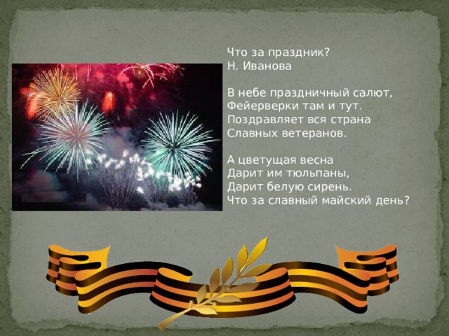 Что за праздник? Н. Иванова В небе праздничный салют, Фейерверки там и тут. Поздравляет вся страна Славных ветеранов. А цветущая весна Дарит им тюльпаны, Дарит белую сирень. Что за славный майский день?