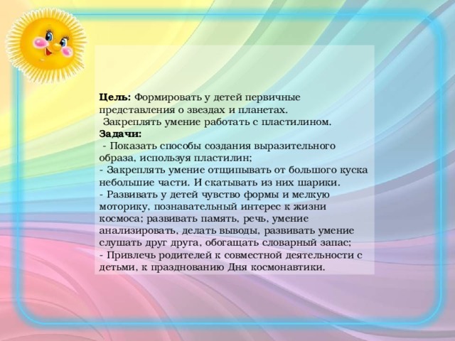 « Цель: Формировать у детей первичные представления о звездах и планетах.   Закреплять умение работать с пластилином.  Задачи:  - Показать способы создания выразительного образа, используя пластилин;  - Закреплять умение отщипывать от большого куска небольшие части. И скатывать из них шарики.  - Развивать у детей чувство формы и мелкую моторику, познавательный интерес к жизни космоса; развивать память, речь, умение анализировать, делать выводы, развивать умение слушать друг друга, обогащать словарный запас;  - Привлечь родителей к совместной деятельности с детьми, к празднованию Дня космонавтики.