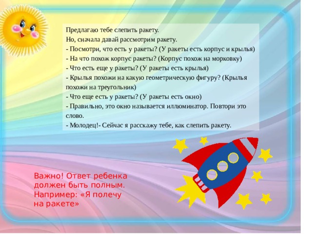 Предлагаю тебе слепить ракету. Но, сначала давай рассмотрим ракету. - Посмотри, что есть у ракеты? (У ракеты есть корпус и крылья) - На что похож корпус ракеты? (Корпус похож на морковку) - Что есть еще у ракеты? (У ракеты есть крылья) - Крылья похожи на какую геометрическую фигуру? (Крылья похожи на треугольник) - Что еще есть у ракеты? (У ракеты есть окно) - Правильно, это окно называется иллюминатор. Повтори это слово. - Молодец!- Сейчас я расскажу тебе, как слепить ракету. Важно! Ответ ребенка должен быть полным. Например: «Я полечу на ракете»