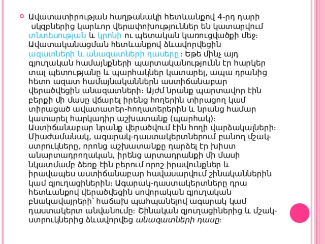 Ավատատիրության հաղթանակի հետևանքով  4-րդ դարի  սկզբներից կարևոր վերափոխություններ են կատարվում տնտեսության  և  կրոնի  ու պետական կառուցվածքի մեջ։ Ավատականացման հետևանքով ձևավորվեցին  ազատների և անազատների դասերը ։ Եթե մինչ այդ գյուղական համայնքների պարտականությունն էր հարկեր տալ պետությանը և պարհակներ կատարել, ապա դրանից հետո ազատ համայնականներն աստիճանաբար վերածվեցին անազատների։ Այժմ նրանք պարտավոր էին բերքի մի մասը վճարել իրենց հողերին տիրացող կամ տիրացած ավատատեր-հողատերերին և նրանց համար կատարել հարկադիր աշխատանք (պարհակ)։ Աստիճանաբար նրանք վերածվում էին հողի վարձակալների։ Միաժամանակ, ագարակ-դաստակերտներում բանող մշակ-ստրուկները, որոնց աշխատանքը դարձել էր խիստ անարտադրողական, իրենց արտադրանքի մի մասի նկատմամբ ձեռք էին բերում որոշ իրավունքներ և իրավապես աստիճանաբար հավասարվում շինականներին կամ գյուղացիներին։ Ագարակ-դաստակերտները դրա հետևանքով վերածվեցին սովորական գյուղական բնակավայրերի՝ հաճախ պահպանելով ագարակ կամ դաստակերտ անվանումը։ Շինական գյուղացիներից և մշակ-ստրուկներից ձևավորվեց  անազատների դասը։