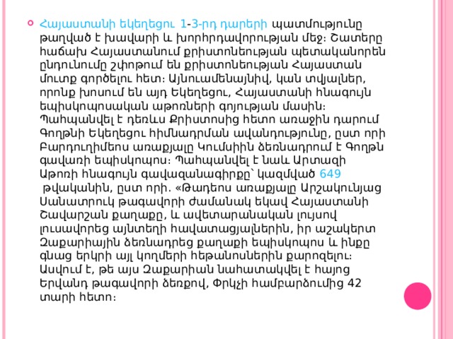 Հայաստանի եկեղեցու   1 - 3-րդ դարերի  պատմությունը թաղված է խավարի և խորհրդավորության մեջ։ Շատերը հաճախ Հայաստանում քրիստոնեության պետականորեն ընդունումը շփոթում են քրիստոնեության Հայաստան մուտք գործելու հետ։ Այնուամենայնիվ, կան տվյալներ, որոնք խոսում են այդ Եկեղեցու, Հայաստանի հնագույն եպիսկոպոսական աթոռների գոյության մասին։ Պահպանվել է դեռևս Քրիստոսից հետո առաջին դարում Գողթնի Եկեղեցու հիմնադրման ավանդությունը, ըստ որի Բարդուղիմեոս առաքյալը Կումսիին ձեռնադրում է Գողթն գավառի եպիսկոպոս։ Պահպանվել է նաև Արտազի Աթոռի հնագույն գավազանագիրքը՝ կազմված  649  թվականին, ըստ որի. «Թադեոս առաքյալը Արշակունյաց Սանատրուկ թագավորի ժամանակ եկավ Հայաստանի Շավարշան քաղաքը, և ավետարանական լույսով լուսավորեց այնտեղի հավատացյալներին, իր աշակերտ Զաքարիային ձեռնադրեց քաղաքի եպիսկոպոս և ինքը գնաց երկրի այլ կողմերի հեթանոսներին քարոզելու։ Ասվում է, թե այս Զաքարիան նահատակվել է հայոց Երվանդ թագավորի ձեռքով, Փրկչի համբարձումից 42 տարի հետո։