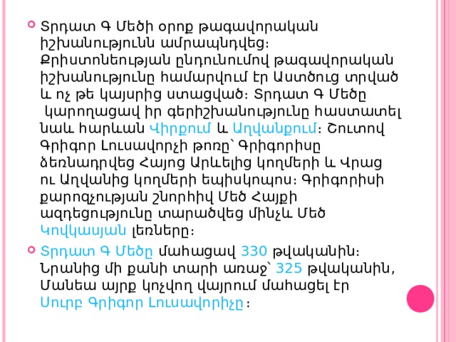 Տրդատ Գ Մեծի օրոք թագավորական իշխանությունն ամրապնդվեց։ Քրիստոնեության ընդունումով թագավորական իշխանությունը համարվում էր Աստծուց տրված և ոչ թե կայսրից ստացված։  Տրդատ Գ Մեծը  կարողացավ իր գերիշխանությունը հաստատել նաև հարևան  Վիրքում  և  Աղվանքում ։ Շուտով Գրիգոր Լուսավորչի թոռը՝ Գրիգորիսը ձեռնադրվեց Հայոց Արևելից կողմերի և Վրաց ու Աղվանից կողմերի եպիսկոպոս։ Գրիգորիսի քարոզչության շնորհիվ Մեծ Հայքի ազդեցությունը տարածվեց մինչև Մեծ  Կովկասյան  լեռները։ Տրդատ Գ Մեծը  մահացավ  330  թվականին։ Նրանից մի քանի տարի առաջ՝  325  թվականին, Մանեա այրք կոչվող վայրում մահացել էր  Սուրբ Գրիգոր Լուսավորիչը ։