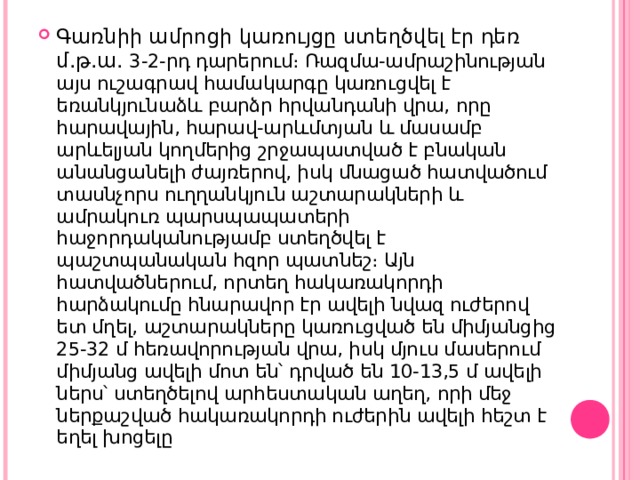 Գառնիի ամրոցի կառույցը ստեղծվել էր դեռ մ.թ.ա. 3-2-րդ դարերում։ Ռազմա-ամրաշինության այս ուշագրավ համակարգը կառուցվել է եռանկյունաձև բարձր հրվանդանի վրա, որը հարավային, հարավ-արևմտյան և մասամբ արևելյան կողմերից շրջապատված է բնական անանցանելի ժայռերով, իսկ մնացած հատվածում տասնչորս ուղղանկյուն աշտարակների և ամրակուռ պարսպապատերի հաջորդականությամբ ստեղծվել է պաշտպանական հզոր պատնեշ։ Այն հատվածներում, որտեղ հակառակորդի հարձակումը հնարավոր էր ավելի նվազ ուժերով ետ մղել, աշտարակները կառուցված են միմյանցից 25-32 մ հեռավորության վրա, իսկ մյուս մասերում միմյանց ավելի մոտ են՝ դրված են 10-13,5 մ ավելի ներս՝ ստեղծելով արհեստական աղեղ, որի մեջ ներքաշված հակառակորդի ուժերին ավելի հեշտ է եղել խոցելը