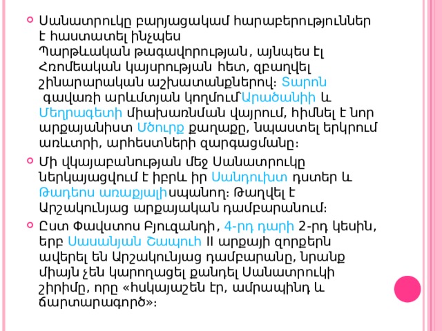 Սանատրուկը բարյացակամ հարաբերություններ է հաստատել ինչպես  Պարթևական թագավորության , այնպես էլ Հռոմեական կայսրության  հետ, զբաղվել շինարարական աշխատանքներով։  Տարոն  գավառի արևմտյան կողմում՝ Արածանիի  և  Մեղրագետի  միախառնման վայրում, հիմնել է նոր արքայանիստ  Մծուրք  քաղաքը, նպաստել երկրում առևտրի, արհեստների զարգացմանը։ Մի վկայաբանության մեջ Սանատրուկը ներկայացվում է իբրև իր  Սանդուխտ  դստեր և  Թադեոս առաքյալի սպանող։ Թաղվել է Արշակունյաց արքայական դամբարանում։ Ըստ  Փավստոս Բյուզանդի ,  4-րդ դարի  2-րդ կեսին, երբ  Սասանյան   Շապուհ II   արքայի զորքերն ավերել են Արշակունյաց դամբարանը, նրանք միայն չեն կարողացել քանդել Սանատրուկի շիրիմը, որը «հսկայաշեն էր, ամրապինդ և ճարտարագործ»։