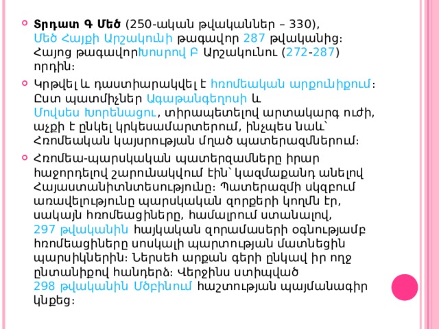 Տրդատ Գ Մեծ  ( 250 -ական թվականներ –  330 ),  Մեծ Հայքի   Արշակունի  թագավոր  287  թվականից։ Հայոց թագավոր Խոսրով Բ  Արշակունու ( 272 - 287 ) որդին։ Կրթվել և դաստիարակվել է  հռոմեական արքունիքում ։ Ըստ պատմիչներ  Ագաթանգեղոսի  և  Մովսես Խորենացու , տիրապետելով արտակարգ ուժի, աչքի է ընկել կրկեսամարտերում, ինչպես նաև՝ Հռոմեական կայսրության մղած պատերազմներում։ Հռոմեա-պարսկական պատերզամները իրար հաջորդելով շարունակվում էին՝ կազմաքանդ անելով  Հայաստանի տնտեսությունը։ Պատերազմի սկզբում առավելությունը պարսկական զորքերի կողմն էր, սակայն հռոմեացիները, համալրում ստանալով,  297 թվականին  հայկական զորամասերի օգնությամբ հռոմեացիները սոսկալի պարտության մատնեցին պարսիկներին։ Ներսեհ արքան գերի ընկավ իր ողջ ընտանիքով հանդերձ։ Վերջինս ստիպված  298 թվականին   Մծբինում  հաշտության պայմանագիր կնքեց։