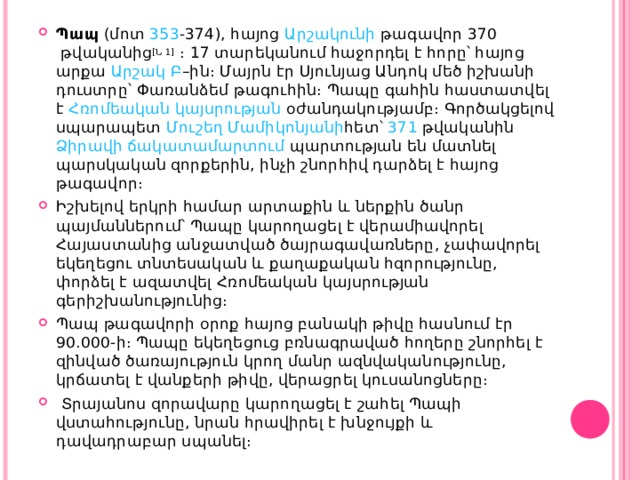 Պապ  (մոտ  353 - 374 ), հայոց  Արշակունի  թագավոր  370  թվականից [Ն 1]  ։ 17 տարեկանում հաջորդել է հորը՝ հայոց արքա  Արշակ Բ –ին։ Մայրն էր  Սյունյաց Անդոկ  մեծ իշխանի դուստրը՝  Փառանձեմ  թագուհին։ Պապը գահին հաստատվել է  Հռոմեական կայսրության  օժանդակությամբ։ Գործակցելով սպարապետ  Մուշեղ Մամիկոնյանի հետ՝  371  թվականին  Ձիրավի ճակատամարտում  պարտության են մատնել պարսկական զորքերին, ինչի շնորհիվ դարձել է հայոց թագավոր։ Իշխելով երկրի համար արտաքին և ներքին ծանր պայմաններում՝ Պապը կարողացել է վերամիավորել Հայաստանից անջատված ծայրագավառները, չափավորել եկեղեցու տնտեսական և քաղաքական հզորությունը, փորձել է ազատվել Հռոմեական կայսրության գերիշխանությունից։ Պապ թագավորի օրոք հայոց բանակի թիվը հասնում էր 90.000- ի ։ Պապը եկեղեցուց բռնագրաված հողերը շնորհել է զինված ծառայություն կրող մանր ազնվականությունը, կրճատել է վանքերի թիվը, վերացրել կուսանոցները։   Տրայանոս զորավարը կարողացել է շահել Պապի վստահությունը, նրան հրավիրել է խնջույքի և դավադրաբար սպանել։ 