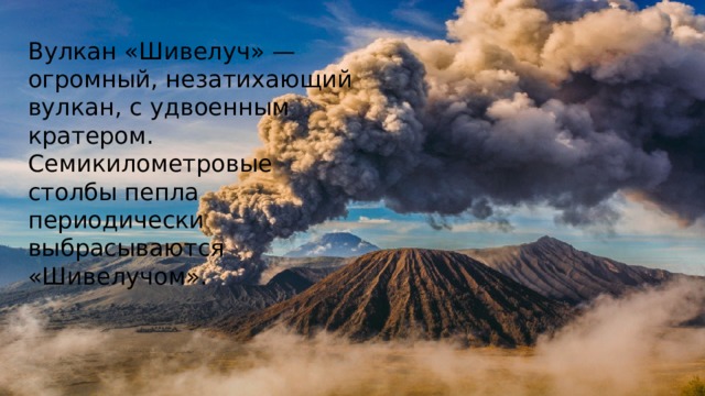 Вулкан «Шивелуч» — огромный, незатихающий вулкан, с удвоенным кратером. Семикилометровые столбы пепла периодически выбрасываются «Шивелучом».  