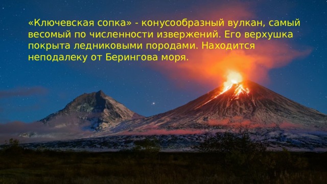 «Ключевская сопка» - конусообразный вулкан, самый весомый по численности извержений. Его верхушка покрыта ледниковыми породами. Находится неподалеку от Берингова моря.