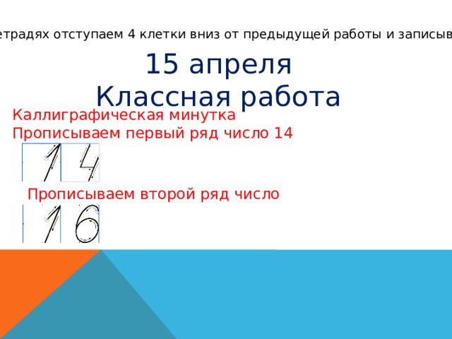 В тетрадях отступаем 4 клетки вниз от предыдущей работы и записываем 15 апреля Классная работа Каллиграфическая минутка Прописываем первый ряд число 14 Прописываем второй ряд число 16