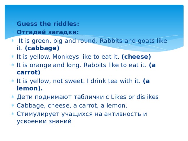 Guess the riddles: Отгадай загадки:                              It is green, big and round. Rabbits and goats like it.  (cabbage) It is yellow. Monkeys like to eat it.  (cheese) It is orange and long. Rabbits like to eat it.  (a carrot) It is yellow, not sweet. I drink tea with it.  (a lemon).          Дети поднимают таблички с Likes or dislikes Cabbage, cheese, a carrot, a lemon. Стимулирует учащихся на активность и усвоении знаний