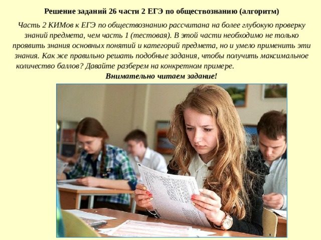 Решение заданий 26 части 2 ЕГЭ по обществознанию (алгоритм) Часть 2 КИМов к ЕГЭ по обществознанию рассчитана на более глубокую проверку знаний предмета, чем часть 1 (тестовая). В этой части необходимо не только проявить знания основных понятий и категорий предмета, но и умело применить эти знания. Как же правильно решать подобные задания, чтобы получить максимальное количество баллов? Давайте разберем на конкретном примере.  Внимательно читаем задание!