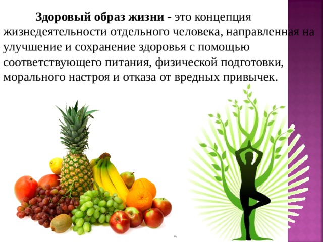 Здоровый образ жизни - это концепция жизнедеятельности отдельного человека, направленная на улучшение и сохранение здоровья с помощью соответствующего питания, физической подготовки, морального настроя и отказа от вредных привычек.