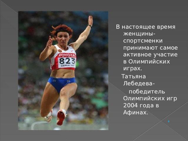 В настоящее время женщины- спортсменки принимают самое активное участие в Олимпийских играх.  Татьяна Лебедева-  победитель Олимпийских игр 2004 года в Афинах.