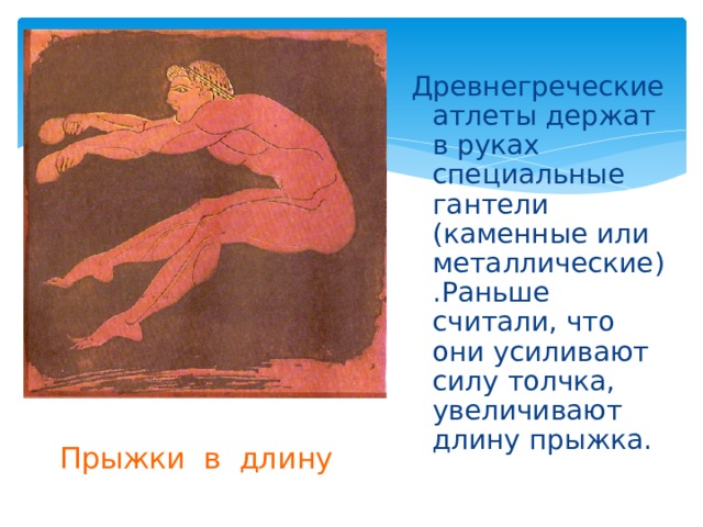 Древнегреческие атлеты держат в руках специальные гантели (каменные или металлические).Раньше считали, что они усиливают силу толчка, увеличивают длину прыжка. Прыжки в длину