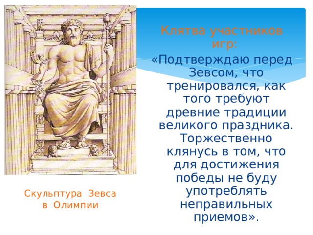 Клятва участников игр:  «Подтверждаю перед Зевсом, что тренировался, как того требуют древние традиции великого праздника. Торжественно клянусь в том, что для достижения победы не буду употреблять неправильных приемов». Скульптура Зевса  в Олимпии