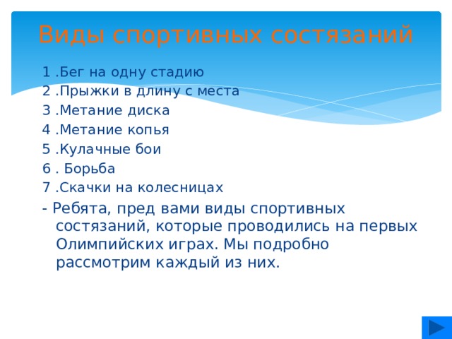 Виды спортивных состязаний   1 .Бег на одну стадию 2 .Прыжки в длину с места 3 .Метание диска 4 .Метание копья 5 .Кулачные бои 6 . Борьба 7 .Скачки на колесницах - Ребята, пред вами виды спортивных состязаний, которые проводились на первых Олимпийских играх. Мы подробно рассмотрим каждый из них.