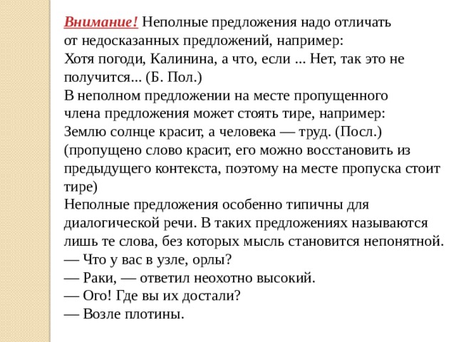 Внимание! Неполные предложения надо отличать от недосказанных предложений, например: Хотя погоди, Калинина, а что, если ... Нет, так это не получится... (Б. Пол.) В неполном предложении на месте пропущенного члена предложения может стоять тире, например: Землю солнце красит, а человека — труд. (Посл.) (пропущено слово красит, его можно восстановить из предыдущего контекста, поэтому на месте пропуска стоит тире) Неполные предложения особенно типичны для диалогической речи. В таких предложениях называются лишь те слова, без которых мысль становится непонятной. — Что у вас в узле, орлы? — Раки, — ответил неохотно высокий. — Ого! Где вы их достали? — Возле плотины.