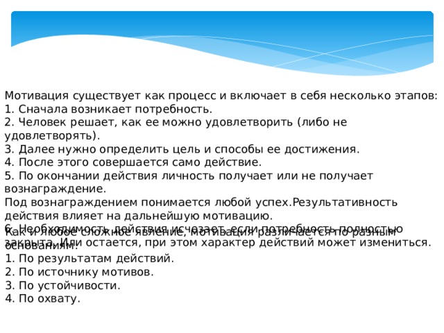 Мотивация существует как процесс и включает в себя несколько этапов: 1. Сначала возникает потребность. 2. Человек решает, как ее можно удовлетворить (либо не удовлетворять). 3. Далее нужно определить цель и способы ее достижения. 4. После этого совершается само действие. 5. По окончании действия личность получает или не получает вознаграждение. Под вознаграждением понимается любой успех.Результативность действия влияет на дальнейшую мотивацию. 6. Необходимость действия исчезает, если потребность полностью закрыта. Или остается, при этом характер действий может измениться.   Как и любое сложное явление, мотивация различается по разным основаниям: 1. По результатам действий. 2. По источнику мотивов. 3. По устойчивости. 4. По охвату.