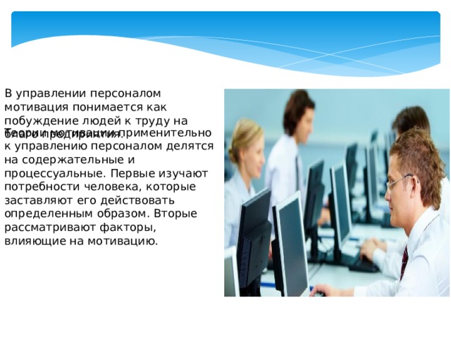 В управлении персоналом мотивация понимается как побуждение людей к труду на благо предприятия. Теории мотивации применительно к управлению персоналом делятся на содержательные и процессуальные. Первые изучают потребности человека, которые заставляют его действовать определенным образом. Вторые рассматривают факторы, влияющие на мотивацию.