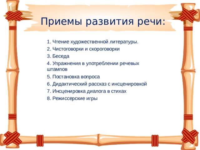 Приемы развития речи: 1. Чтение художественной литературы. 2. Чистоговорки и скороговорки 3. Беседа 4. Упражнения в употреблении речевых штампов 5. Постановка вопроса 6. Дидактический рассказ с инсценировкой 7. Инсценировка диалога в стихах 8. Режиссерские игры