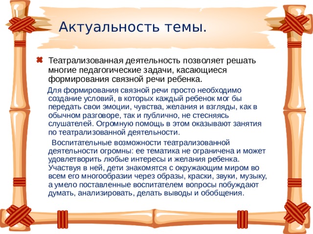 Актуальность темы. Театрализованная деятельность позволяет решать многие педагогические задачи, касающиеся формирования связной речи ребенка.  Для формирования связной речи просто необходимо создание условий, в которых каждый ребенок мог бы передать свои эмоции, чувства, желания и взгляды, как в обычном разговоре, так и публично, не стесняясь слушателей. Огромную помощь в этом оказывают занятия по театрализованной деятельности.  Воспитательные возможности театрализованной деятельности огромны: ее тематика не ограничена и может удовлетворить любые интересы и желания ребенка. Участвуя в ней, дети знакомятся с окружающим миром во всем его многообразии через образы, краски, звуки, музыку, а умело поставленные воспитателем вопросы побуждают думать, анализировать, делать выводы и обобщения.