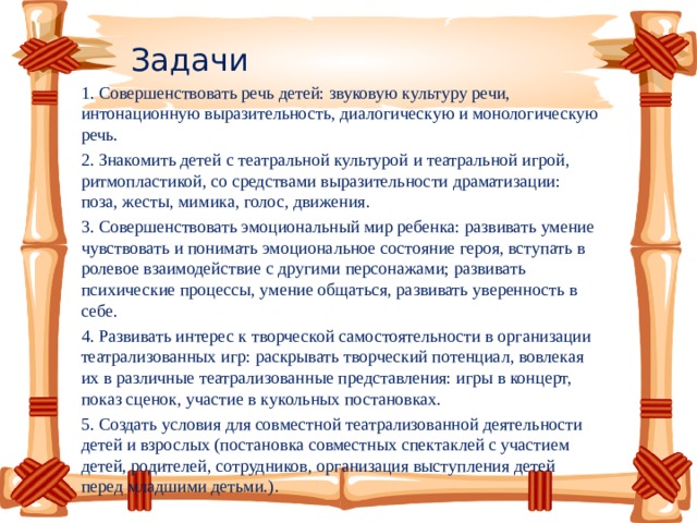 Задачи 1. Совершенствовать речь детей: звуковую культуру речи, интонационную выразительность, диалогическую и монологическую речь. 2. Знакомить детей с театральной культурой и театральной игрой, ритмопластикой, со средствами выразительности драматизации: поза, жесты, мимика, голос, движения. 3. Совершенствовать эмоциональный мир ребенка: развивать умение чувствовать и понимать эмоциональное состояние героя, вступать в ролевое взаимодействие с другими персонажами; развивать психические процессы, умение общаться, развивать уверенность в себе. 4. Развивать интерес к творческой самостоятельности в организации театрализованных игр: раскрывать творческий потенциал, вовлекая их в различные театрализованные представления: игры в концерт, показ сценок, участие в кукольных постановках. 5. Создать условия для совместной театрализованной деятельности детей и взрослых (постановка совместных спектаклей с участием детей, родителей, сотрудников, организация выступления детей перед младшими детьми.) .