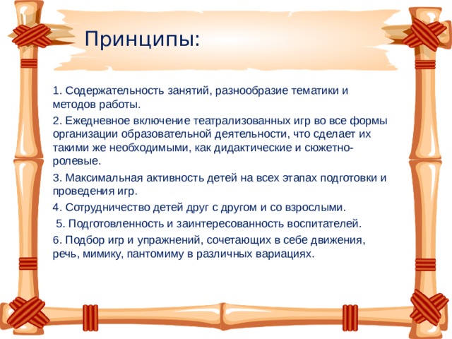 Принципы: 1. Содержательность занятий, разнообразие тематики и методов работы. 2. Ежедневное включение театрализованных игр во все формы организации образовательной деятельности, что сделает их такими же необходимыми, как дидактические и сюжетно-ролевые. 3. Максимальная активность детей на всех этапах подготовки и проведения игр. 4. Сотрудничество детей друг с другом и со взрослыми.  5. Подготовленность и заинтересованность воспитателей. 6. Подбор игр и упражнений, сочетающих в себе движения, речь, мимику, пантомиму в различных вариациях.