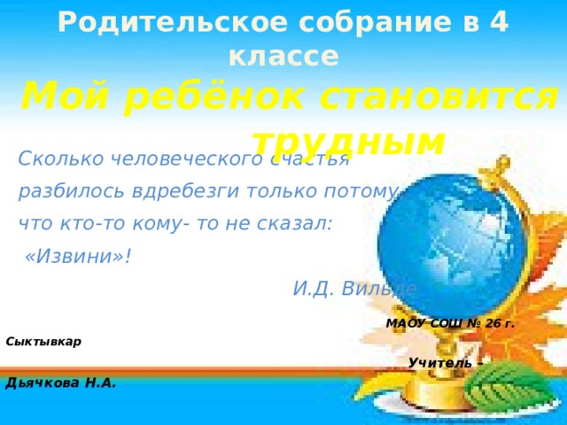 Родительское собрание в 4 классе  Мой ребёнок становится трудным  Сколько человеческого счастья  разбилось вдребезги только потому,  что кто-то кому- то не сказал:  «Извини»!  И.Д. Вильде  МАОУ СОШ № 26 г. Сыктывкар  Учитель – Дьячкова Н.А.