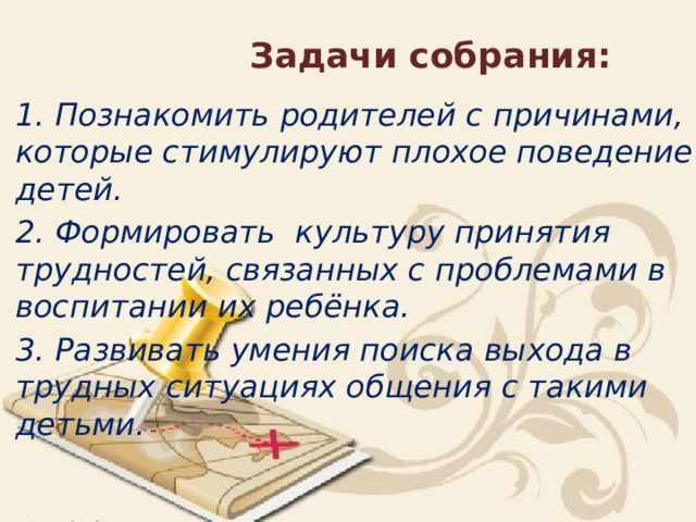 Задачи собрания: 1. Познакомить родителей с причинами, которые стимулируют плохое поведение детей. 2. Формировать культуру принятия трудностей, связанных с проблемами в воспитании их ребёнка. 3. Развивать умения поиска выхода в трудных ситуациях общения с такими детьми.