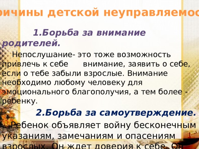 Причины детской неуправляемости  1.Борьба за внимание родителей.  Непослушание- это тоже возможность привлечь к себе внимание, заявить о себе, если о тебе забыли взрослые. Внимание необходимо любому человеку для эмоционального благополучия, а тем более - ребенку.  2.Борьба за самоутверждение.  Ребенок объявляет войну бесконечным указаниям, замечаниям и опасениям взрослых. Он ждет доверия к себе. Он хочет решать сам, это заложено в его природе – нельзя прожить жизнь на опыте старших.