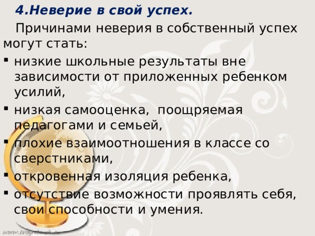 4.Неверие в свой успех.  Причинами неверия в собственный успех могут стать: низкие школьные результаты вне зависимости от приложенных ребенком усилий, низкая самооценка, поощряемая педагогами и семьей, плохие взаимоотношения в классе со сверстниками, откровенная изоляция ребенка, отсутствие возможности проявлять себя, свои способности и умения.  