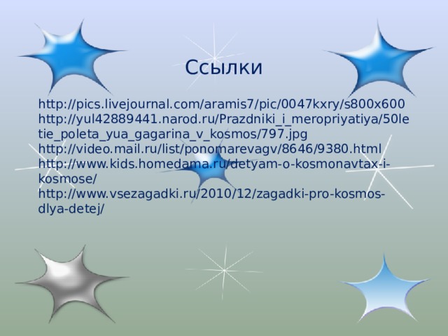 Ссылки http://pics.livejournal.com/aramis7/pic/0047kxry/s800x600 http://yul42889441.narod.ru/Prazdniki_i_meropriyatiya/50letie_poleta_yua_gagarina_v_kosmos/797.jpg http://video.mail.ru/list/ponomarevagv/8646/9380.html http://www.kids.homedama.ru/detyam-o-kosmonavtax-i-kosmose/ http://www.vsezagadki.ru/2010/12/zagadki-pro-kosmos-dlya-detej/