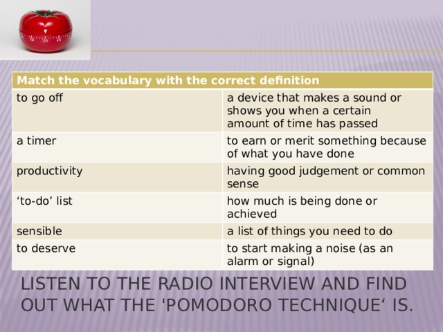 Match the vocabulary with the correct definition to go off a device that makes a sound or shows you when a certain a timer amount of time has passed productivity to earn or merit something because of what you have done having good judgement or common sense ‘ to-do’ list how much is being done or achieved sensible a list of things you need to do to deserve to start making a noise (as an alarm or signal) Listen to the radio interview and find out what the 'Pomodoro Technique‘ is. 
