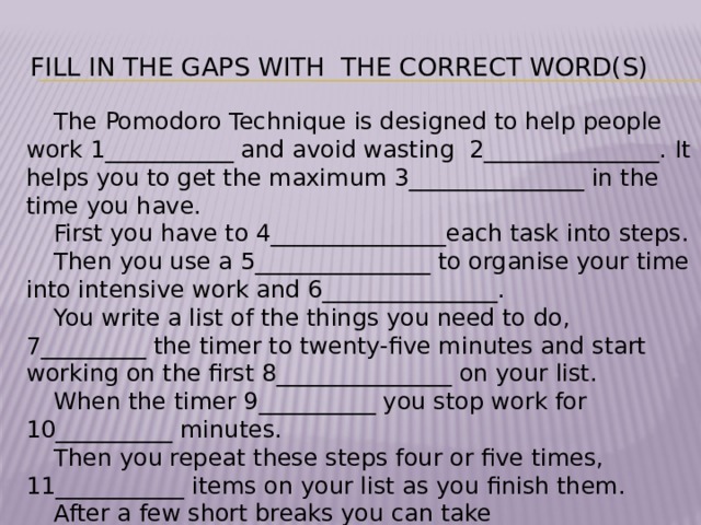 Fill in the gaps with the correct word(s) The Pomodoro Technique is designed to help people work 1___________ and avoid wasting 2_______________. It helps you to get the maximum 3_______________ in the time you have. First you have to 4_______________each task into steps. Then you use a 5_______________ to organise your time into intensive work and 6_______________. You write a list of the things you need to do, 7_________ the timer to twenty-five minutes and start working on the first 8_______________ on your list. When the timer 9__________ you stop work for 10__________ minutes. Then you repeat these steps four or five times, 11___________ items on your list as you finish them. After a few short breaks you can take 12________________.
