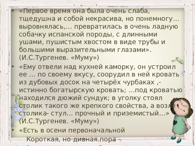 «Первое время она была очень слаба, тщедушна и собой некрасива, но понемногу… выровнялась,… превратилась в очень ладную собачку испанской породы, с длинными ушами, пушистым хвостом в виде трубы и большими выразительными глазами». (И.С.Тургенев. «Муму») «Ему отвели над кухней каморку, он устроил ее … по своему вкусу, соорудил в ней кровать из дубовых досок на четырёх чурбаках ,- истинно богатырскую кровать; …под кроватью находился дюжий сундук; в уголку стоял столик такого же крепкого свойства, а возле столика- стул… прочный и приземистый…» (И.С.Тургенев. «Муму») «Есть в осени первоначальной