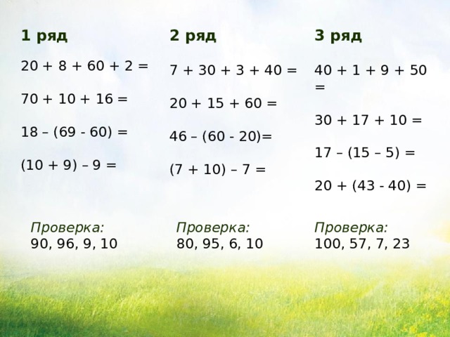 3 ряд 2 ряд 40 + 1 + 9 + 50 = 7 + 30 + 3 + 40 = 30 + 17 + 10 = 20 + 15 + 60 = 17 – (15 – 5) = 46 – (60 - 20)= 20 + (43 - 40) = (7 + 10) – 7 = 1 ряд 20 + 8 + 60 + 2 = 70 + 10 + 16 = 18 – (69 - 60) = (10 + 9) – 9 = Проверка коллективная с помощью учителя, по конечному ответу «да» или «нет». Проверка: Проверка: Проверка: 90, 96, 9, 10 80, 95, 6, 10 100, 57, 7, 23