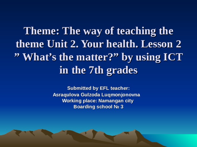 Theme:  The way of teaching the theme Unit 2. Your health. Lesson 2 ” What’s the matter? ” by using ICT in the 7th grades  Submitted by EFL teacher: Asraqulova Gulzoda Luqmonjonovna    Working place: Namangan city  Boarding school № 3