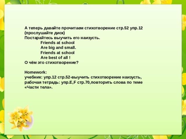 А теперь давайте прочитаем стихотворение стр.52 упр.12 (прослушайте диск) Постарайтесь выучить его наизусть.  Friends at school  Are big and small.  Friends at school  Are best of all ! О чём это стихотворение?  Homework: учебник: упр.12 стр.52-выучить стихотворение наизусть, рабочая тетрадь: упр.E,F стр.70,повторить слова по теме «Части тела».