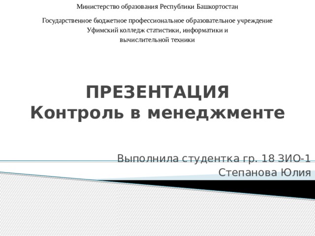 Министерство образования Республики Башкортостан Государственное бюджетное профессиональное образовательное учреждение Уфимский колледж статистики, информатики и вычислительной техники ПРЕЗЕНТАЦИЯ  Контроль в менеджменте Выполнила студентка гр. 18 ЗИО-1 Степанова Юлия