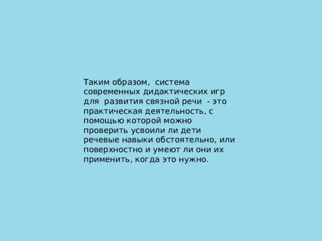 Таким образом,  система современных дидактических игр для  развития связной речи  - это практическая деятельность, с помощью которой можно проверить усвоили ли дети речевые навыки обстоятельно, или поверхностно и умеют ли они их применить, когда это нужно.