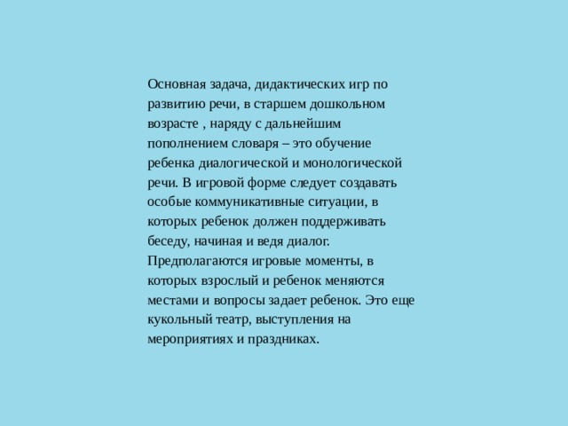 Основная задача, дидактических игр по развитию речи, в старшем дошкольном возрасте , наряду с дальнейшим пополнением словаря – это обучение ребенка диалогической и монологической речи. В игровой форме следует создавать особые коммуникативные ситуации, в которых ребенок должен поддерживать беседу, начиная и ведя диалог. Предполагаются игровые моменты, в которых взрослый и ребенок меняются местами и вопросы задает ребенок. Это еще кукольный театр, выступления на мероприятиях и праздниках.