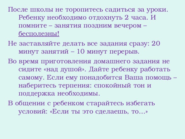 После школы не торопитесь садиться за уроки. Ребенку необходимо отдохнуть 2 часа. И помните – занятия поздним вечером – бесполезны! Не заставляйте делать все задания сразу: 20 минут занятий – 10 минут перерыв. Во время приготовления домашнего задания не сидите «над душой». Дайте ребенку работать самому. Если ему понадобится Ваша помощь – наберитесь терпения: спокойный тон и поддержка необходимы. В общении с ребенком старайтесь избегать условий: «Если ты это сделаешь, то…»