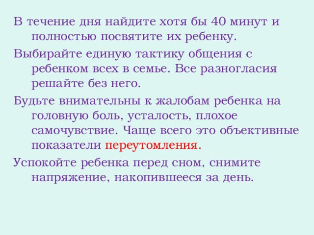 В течение дня найдите хотя бы 40 минут и полностью посвятите их ребенку. Выбирайте единую тактику общения с ребенком всех в семье. Все разногласия решайте без него. Будьте внимательны к жалобам ребенка на головную боль, усталость, плохое самочувствие. Чаще всего это объективные показатели переутомления. Успокойте ребенка перед сном, снимите напряжение, накопившееся за день.