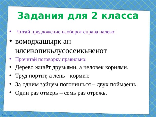 Задания для 2 класса  Читай предложение наоборот справа налево: вомодхашырк ан илсивопикьлусосеикьненот Прочитай поговорку правильно:  Дерево живёт друзьями, а человек корнями. Труд портит, а лень - кормит. За одним зайцем погонишься – двух поймаешь. Один раз отмерь – семь раз отрежь.